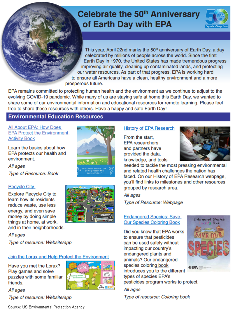 This year, April 22nd marks the 50th anniversary of Earth Day, a day celebrated by millions of people across the world. Since the first Earth Day in 1970, the United States has made tremendous progress improving air quality, cleaning up contaminated lands, and protecting our water resources. As part of that progress, EPA is working hard to ensure all Americans have a clean, healthy environment and a more prosperous future. EPA remains committed to protecting human health and the environment as we continue to adjust to the evolving COVID-19 pandemic. While many of us are staying safe at home this Earth Day, we wanted to share some of our environmental information and educational resources for remote learning. Please feel free to share these resources with others. Have a happy and safe Earth Day!